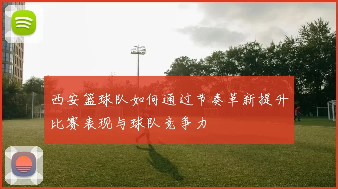 西安篮球队如何通过节奏革新提升比赛表现与球队竞争力