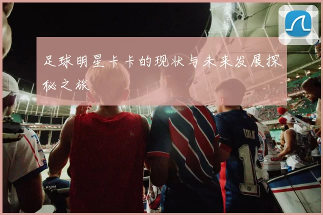 足球明星卡卡的现状与未来发展探秘之旅
