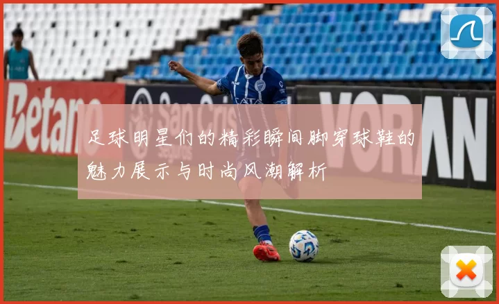 足球明星们的精彩瞬间脚穿球鞋的魅力展示与时尚风潮解析