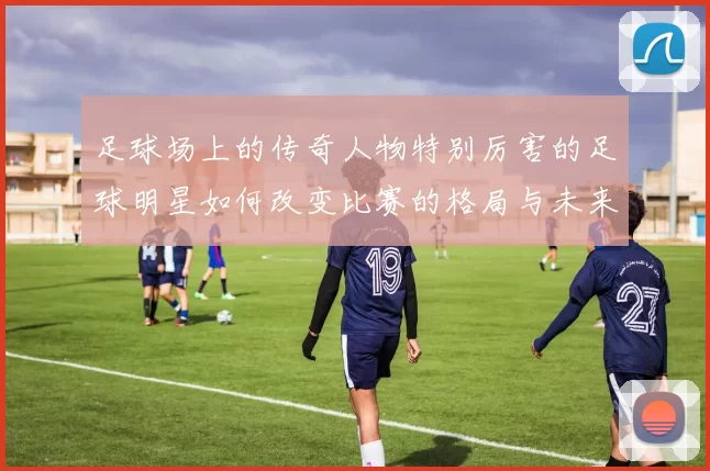 足球场上的传奇人物特别厉害的足球明星如何改变比赛的格局与未来