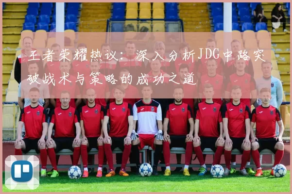 王者荣耀热议：深入分析JDG中路突破战术与策略的成功之道