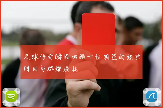 足球传奇瞬间回顾十位明星的经典时刻与辉煌成就