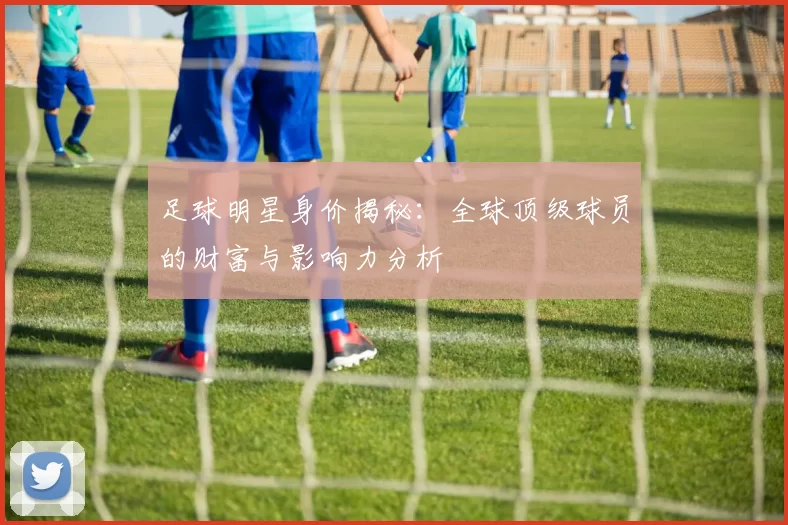 足球明星身价揭秘：全球顶级球员的财富与影响力分析