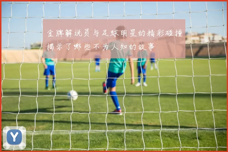 金牌解说员与足球明星的精彩碰撞揭示了哪些不为人知的故事