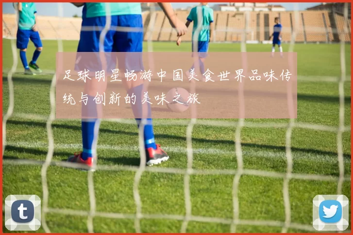 足球明星畅游中国美食世界品味传统与创新的美味之旅