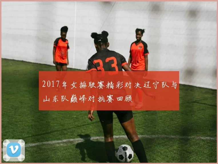 2017年女排联赛精彩对决辽宁队与山东队巅峰对抗赛回顾