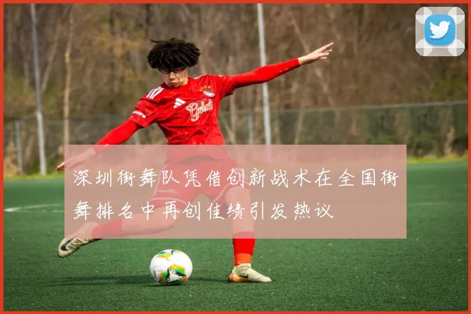 深圳街舞队凭借创新战术在全国街舞排名中再创佳绩引发热议