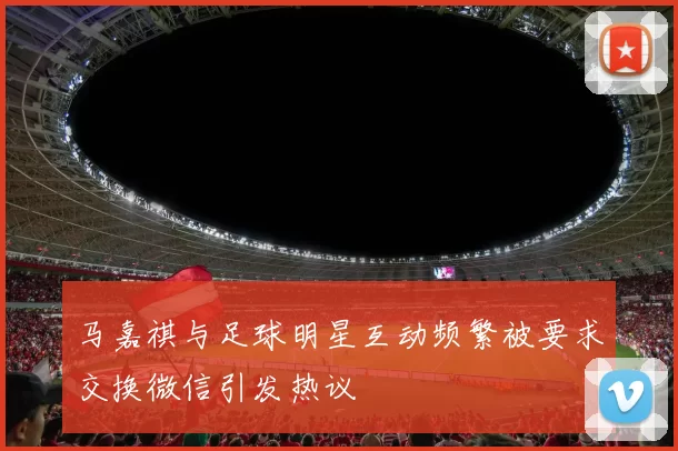 马嘉祺与足球明星互动频繁被要求交换微信引发热议