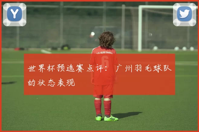 世界杯预选赛点评：广州羽毛球队的状态表现