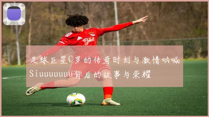 足球巨星C罗的传奇时刻与激情呐喊Siuuuuuuu背后的故事与荣耀