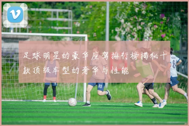足球明星的豪华座驾排行榜揭秘十款顶级车型的奢华与性能