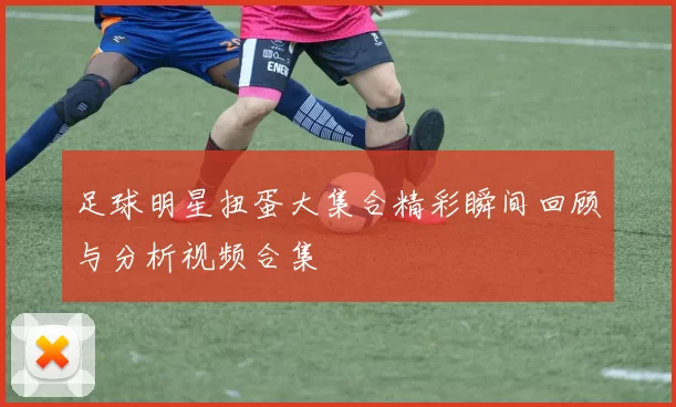 足球明星扭蛋大集合精彩瞬间回顾与分析视频合集