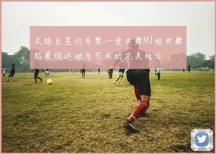 足球巨星们齐聚一堂共舞MJ经典舞蹈展现运动与艺术的完美结合