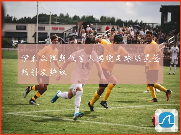 伊利品牌新代言人揭晓足球明星签约引发热议