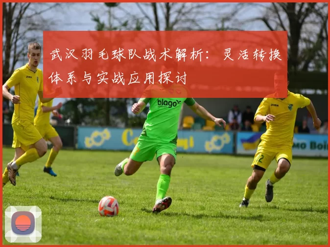 武汉羽毛球队战术解析：灵活转换体系与实战应用探讨