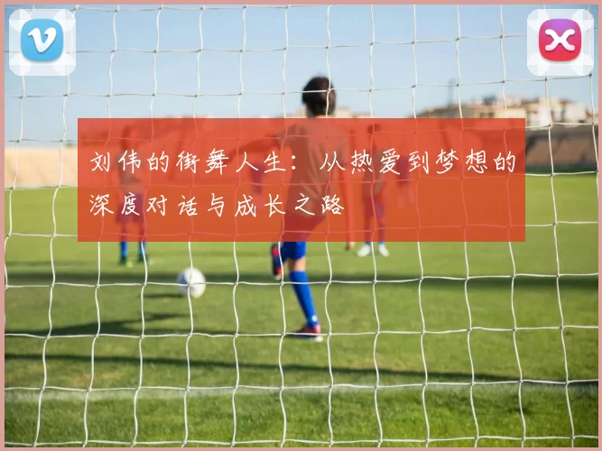 刘伟的街舞人生：从热爱到梦想的深度对话与成长之路