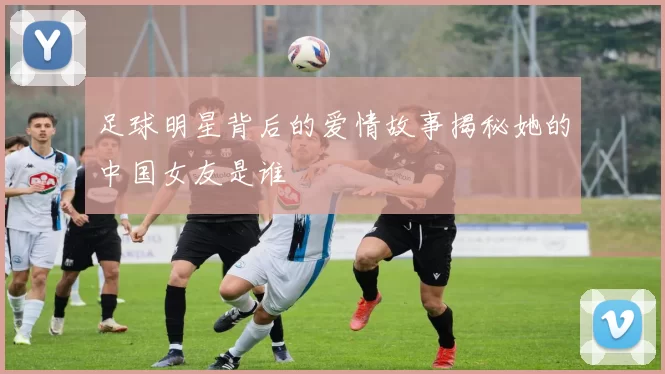 足球明星背后的爱情故事揭秘她的中国女友是谁