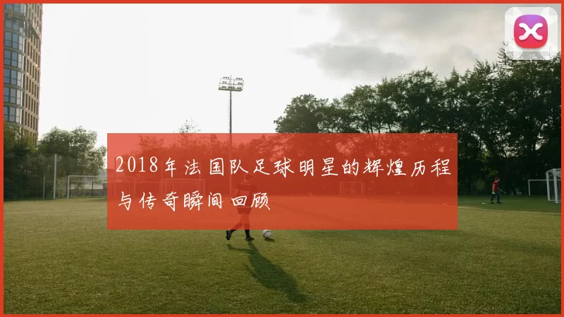 2018年法国队足球明星的辉煌历程与传奇瞬间回顾