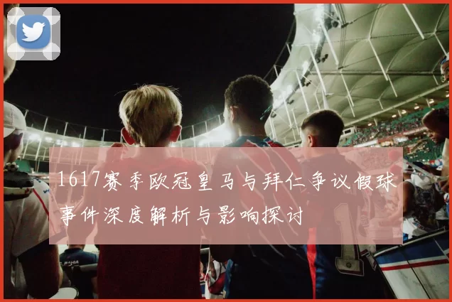 1617赛季欧冠皇马与拜仁争议假球事件深度解析与影响探讨