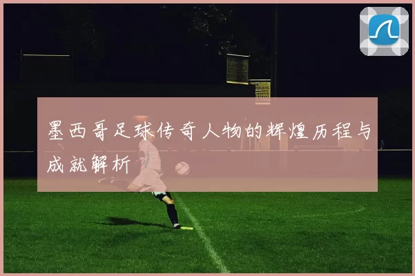 墨西哥足球传奇人物的辉煌历程与成就解析