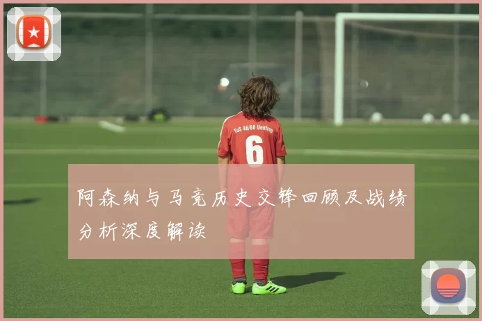 阿森纳与马竞历史交锋回顾及战绩分析深度解读