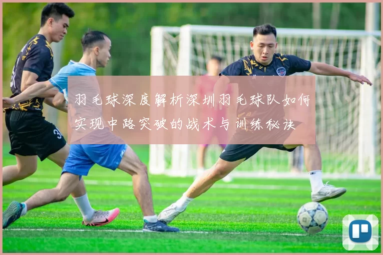 羽毛球深度解析深圳羽毛球队如何实现中路突破的战术与训练秘诀