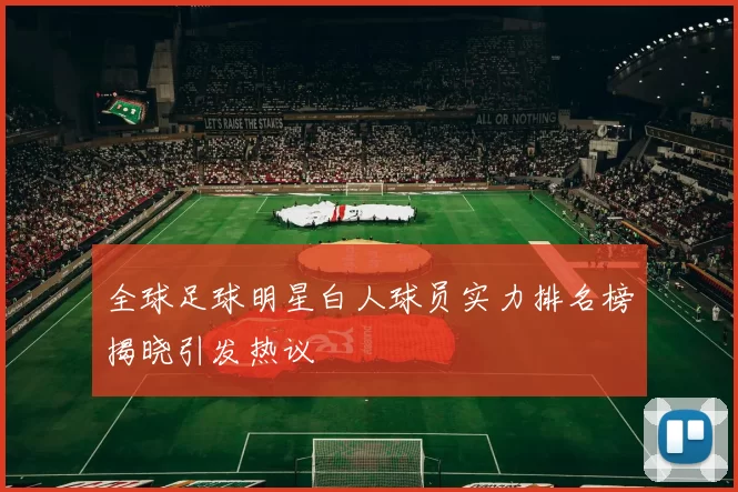 全球足球明星白人球员实力排名榜揭晓引发热议