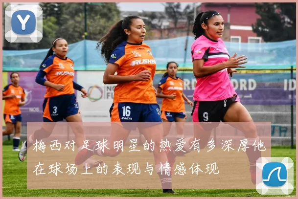梅西对足球明星的热爱有多深厚他在球场上的表现与情感体现
