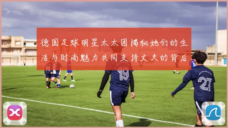 德国足球明星太太团揭秘她们的生活与时尚魅力共同支持丈夫的背后故事