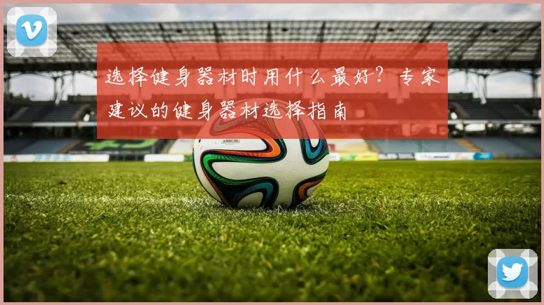 选择健身器材时用什么最好？专家建议的健身器材选择指南