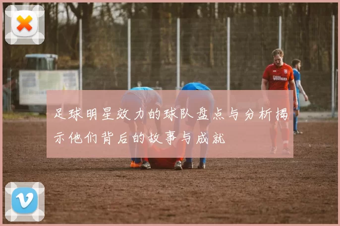 足球明星效力的球队盘点与分析揭示他们背后的故事与成就