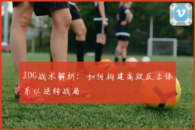 JDG战术解析：如何构建高效反击体系以逆转战局