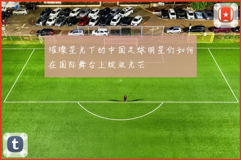 璀璨星光下的中国足球明星们如何在国际舞台上绽放光芒
