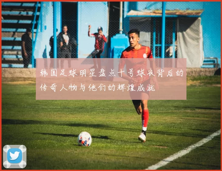 韩国足球明星盘点十号球衣背后的传奇人物与他们的辉煌成就