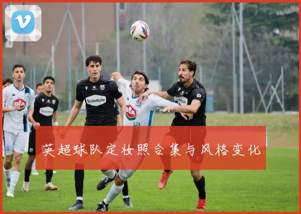 英超球队定妆照合集与风格变化