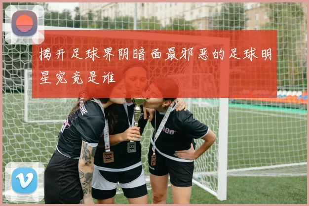 揭开足球界阴暗面最邪恶的足球明星究竟是谁