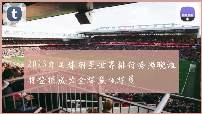 2023年足球明星世界排行榜揭晓谁将登顶成为全球最佳球员