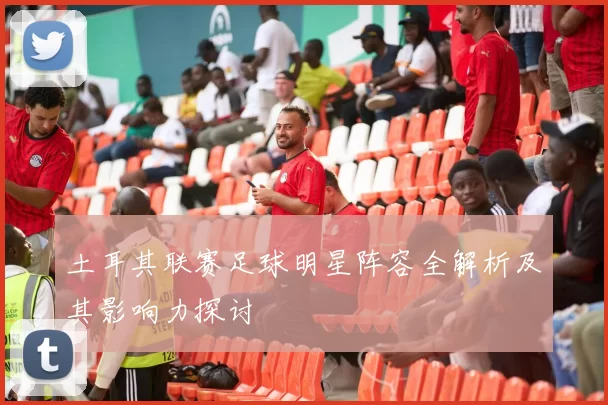 土耳其联赛足球明星阵容全解析及其影响力探讨