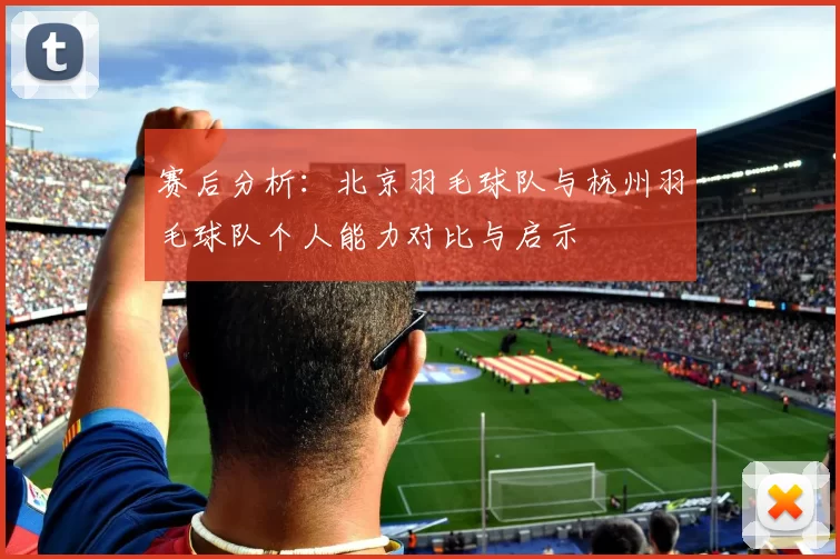 赛后分析：北京羽毛球队与杭州羽毛球队个人能力对比与启示