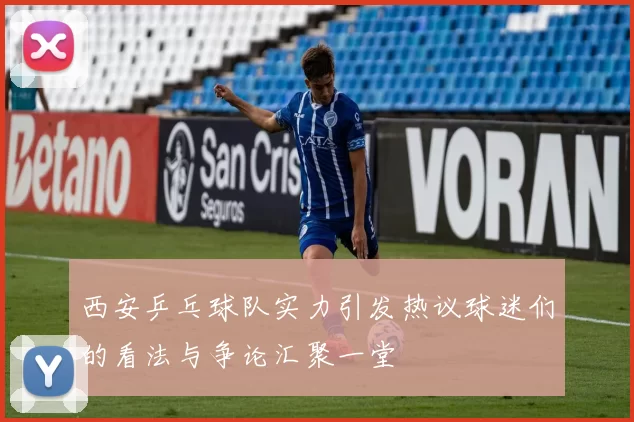 西安乒乓球队实力引发热议球迷们的看法与争论汇聚一堂