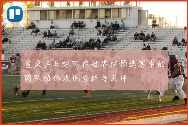 重庆乒乓球队在世界杯预选赛中的团队协作表现分析与点评