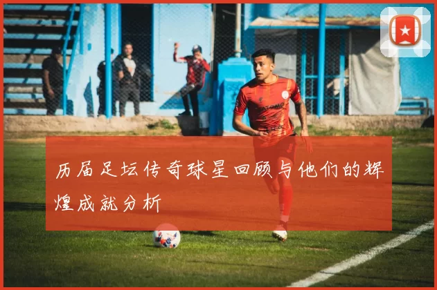 历届足坛传奇球星回顾与他们的辉煌成就分析