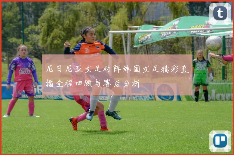 尼日尼亚女足对阵韩国女足精彩直播全程回顾与赛后分析