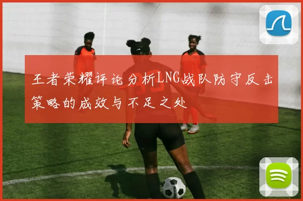 王者荣耀评论分析LNG战队防守反击策略的成效与不足之处