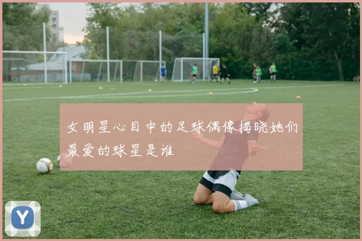 女明星心目中的足球偶像揭晓她们最爱的球星是谁