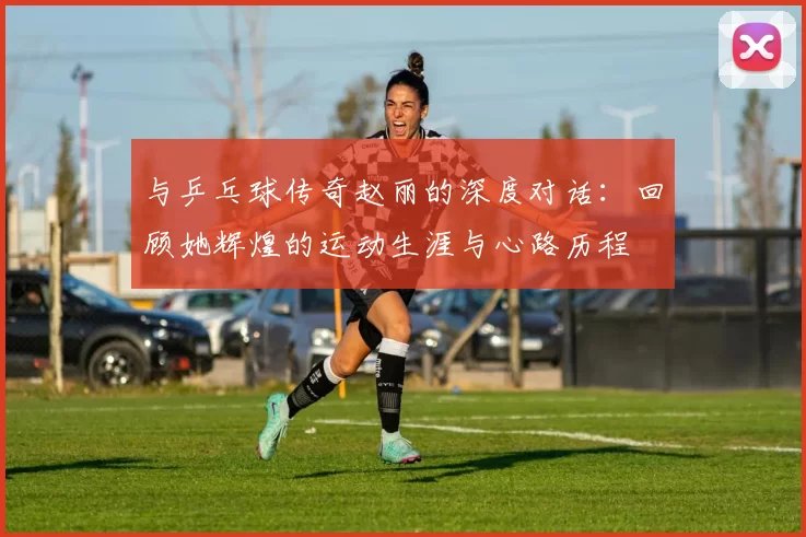 与乒乓球传奇赵丽的深度对话：回顾她辉煌的运动生涯与心路历程
