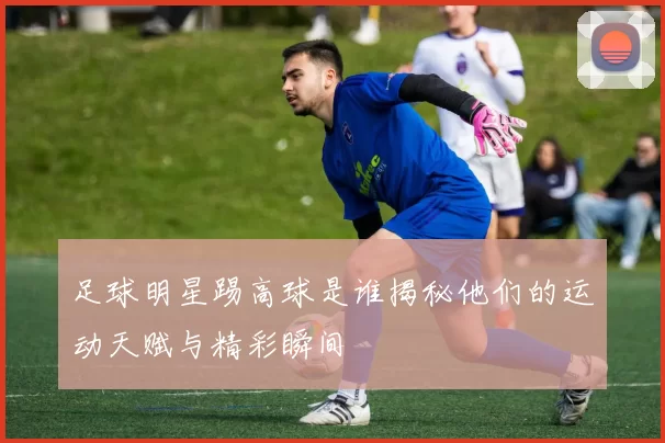 足球明星踢高球是谁揭秘他们的运动天赋与精彩瞬间
