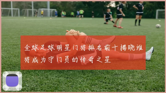 全球足球明星门将排名前十揭晓谁将成为守门员的传奇之星