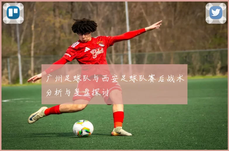 广州足球队与西安足球队赛后战术分析与复盘探讨