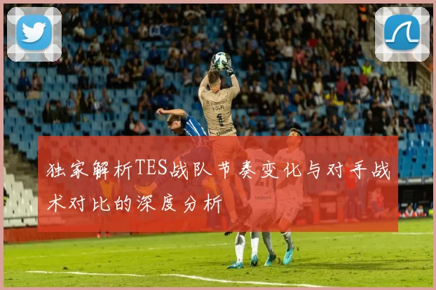 独家解析TES战队节奏变化与对手战术对比的深度分析
